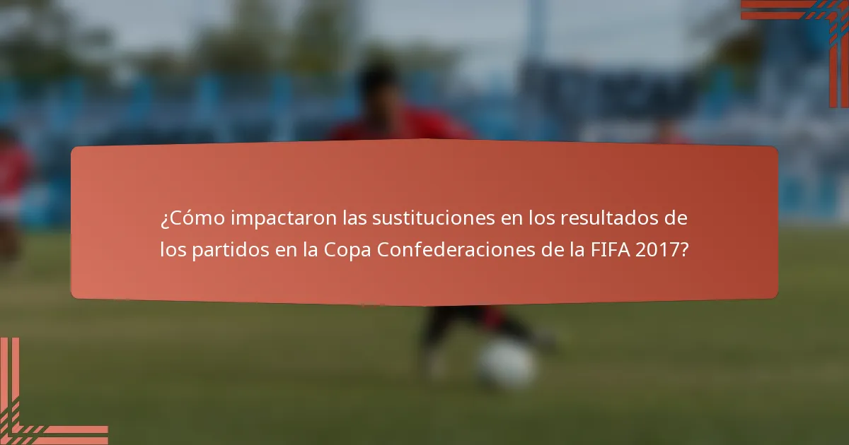 ¿Cómo impactaron las sustituciones en los resultados de los partidos en la Copa Confederaciones de la FIFA 2017?